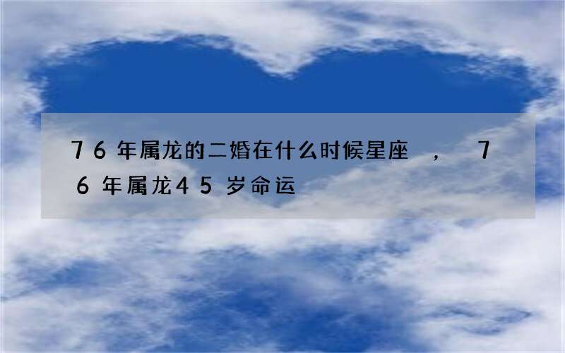 76年属龙的二婚在什么时候星座，76年属龙45岁命运